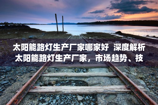 太阳能路灯生产厂家哪家好  深度解析太阳能路灯生产厂家，市场趋势、技术创新与选购指南