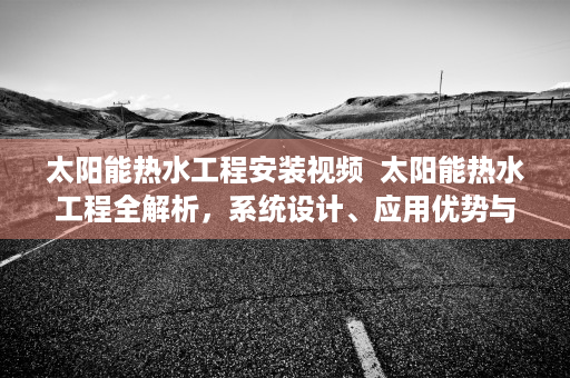 太阳能热水工程安装视频  太阳能热水工程全解析，系统设计、应用优势与未来展望