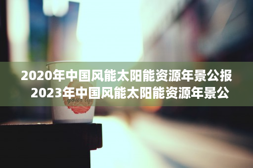 2020年中国风能太阳能资源年景公报  2023年中国风能太阳能资源年景公报深度解读，能源转型与可持续发展新篇章