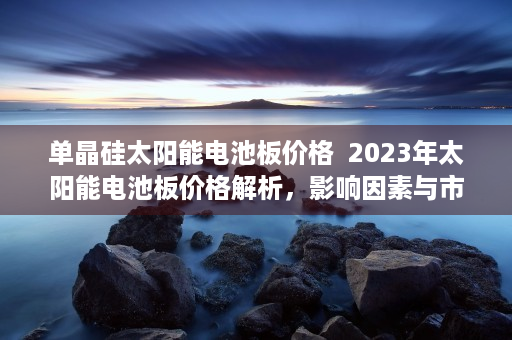 单晶硅太阳能电池板价格  2023年太阳能电池板价格解析，影响因素与市场趋势