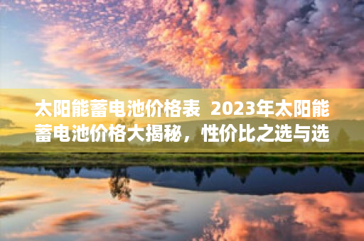 太阳能蓄电池价格表  2023年太阳能蓄电池价格大揭秘，性价比之选与选购指南