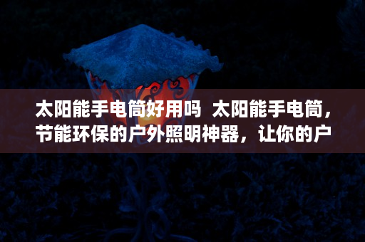 太阳能手电筒好用吗  太阳能手电筒，节能环保的户外照明神器，让你的户外生活更加便捷！