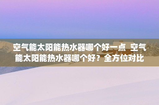 空气能太阳能热水器哪个好一点  空气能太阳能热水器哪个好？全方位对比，助你选对节能神器！