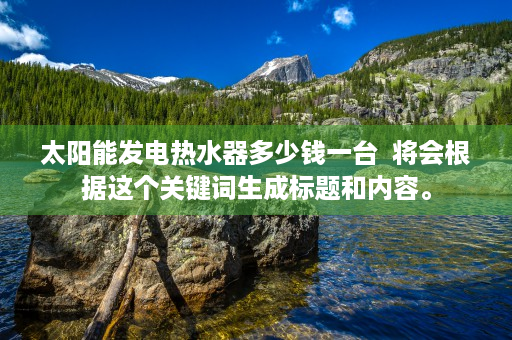 太阳能发电热水器多少钱一台  将会根据这个关键词生成标题和内容。