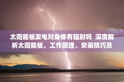 太阳能板发电对身体有辐射吗  深度解析太阳能板，工作原理、安装技巧及未来发展趋势