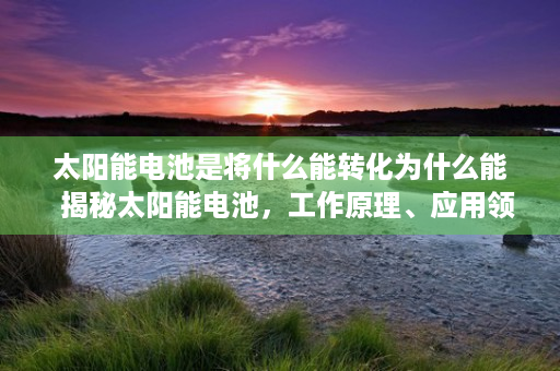 太阳能电池是将什么能转化为什么能  揭秘太阳能电池，工作原理、应用领域及未来发展