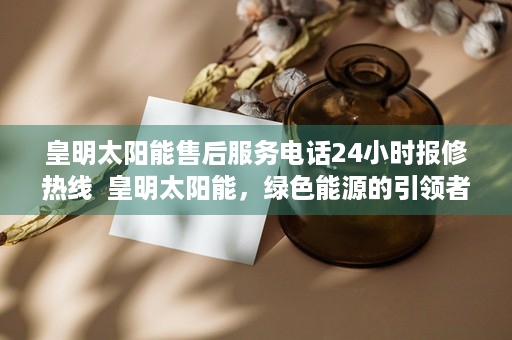 皇明太阳能售后服务电话24小时报修热线  皇明太阳能，绿色能源的引领者，共创可持续未来