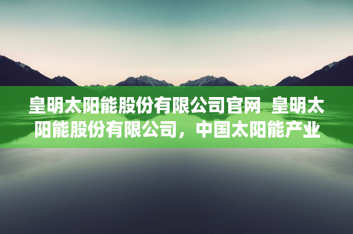 皇明太阳能股份有限公司官网  皇明太阳能股份有限公司，中国太阳能产业的领军者与发展前景