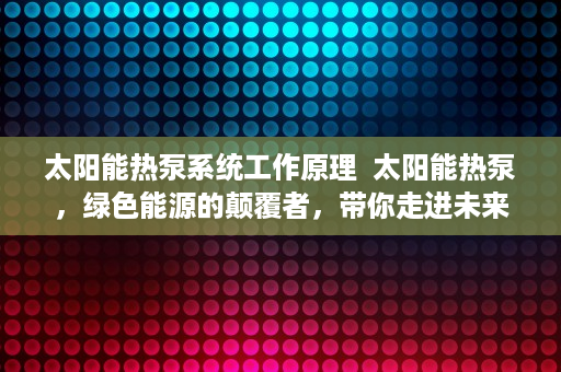 太阳能热泵系统工作原理  太阳能热泵，绿色能源的颠覆者，带你走进未来家居生活