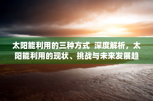 太阳能利用的三种方式  深度解析，太阳能利用的现状、挑战与未来发展趋势