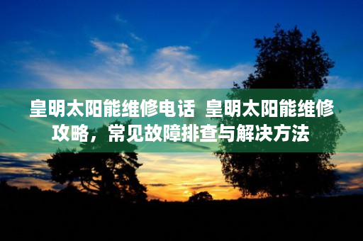 皇明太阳能维修电话  皇明太阳能维修攻略，常见故障排查与解决方法