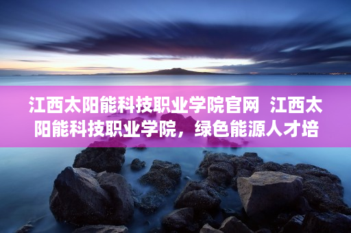 江西太阳能科技职业学院官网  江西太阳能科技职业学院，绿色能源人才培养摇篮，助力新能源产业发展