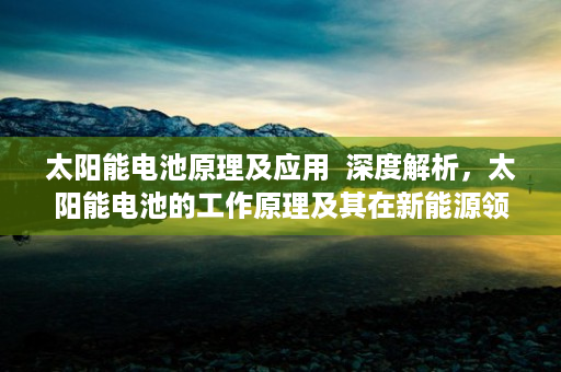 太阳能电池原理及应用  深度解析，太阳能电池的工作原理及其在新能源领域的应用