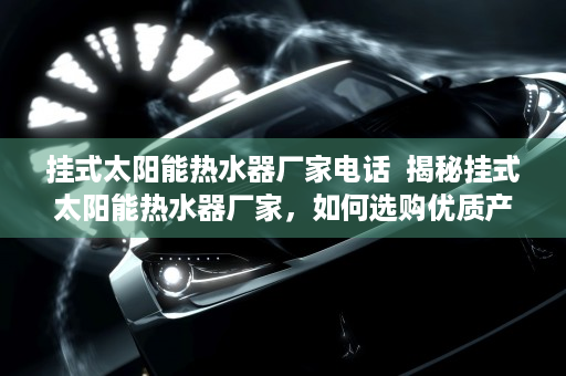 挂式太阳能热水器厂家电话  揭秘挂式太阳能热水器厂家，如何选购优质产品与维护保养技巧