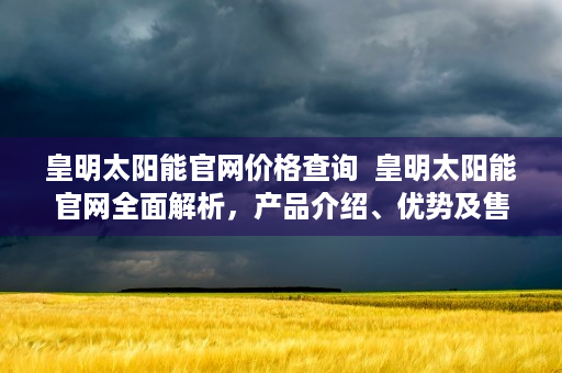 皇明太阳能官网价格查询  皇明太阳能官网全面解析，产品介绍、优势及售后服务一览