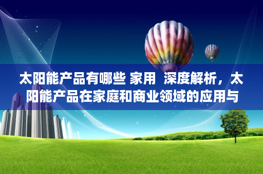 太阳能产品有哪些 家用  深度解析，太阳能产品在家庭和商业领域的应用与前景