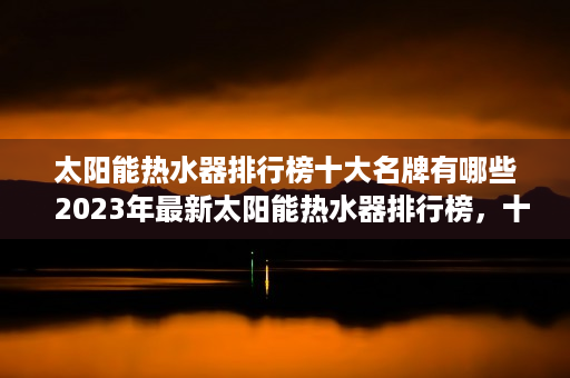 太阳能热水器排行榜十大名牌有哪些  2023年最新太阳能热水器排行榜，十大品牌推荐与选购指南