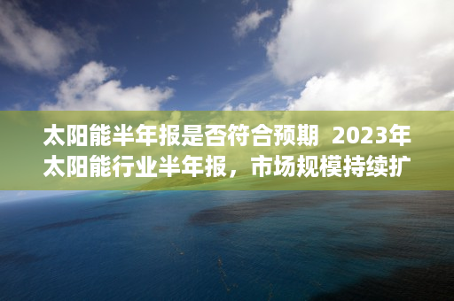 太阳能半年报是否符合预期  2023年太阳能行业半年报，市场规模持续扩大，技术创新引领未来