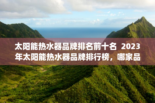 太阳能热水器品牌排名前十名  2023年太阳能热水器品牌排行榜，哪家品牌值得信赖？