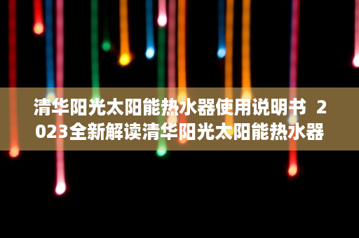 清华阳光太阳能热水器使用说明书  2023全新解读清华阳光太阳能热水器，绿色节能，环保生活新选择！