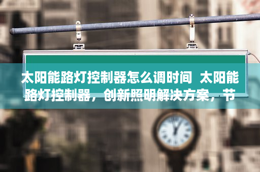 太阳能路灯控制器怎么调时间  太阳能路灯控制器，创新照明解决方案，节能环保新选择