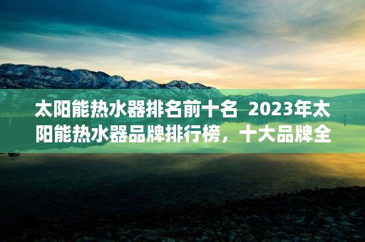 太阳能热水器排名前十名  2023年太阳能热水器品牌排行榜，十大品牌全面解析，助力您的家居节能环保选择