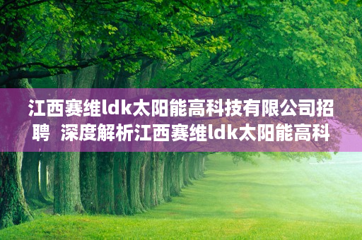 江西赛维ldk太阳能高科技有限公司招聘  深度解析江西赛维ldk太阳能高科技有限公司，从光伏巨头到行业领军者的蜕变之路