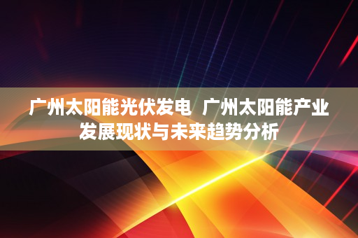 广州太阳能光伏发电  广州太阳能产业发展现状与未来趋势分析