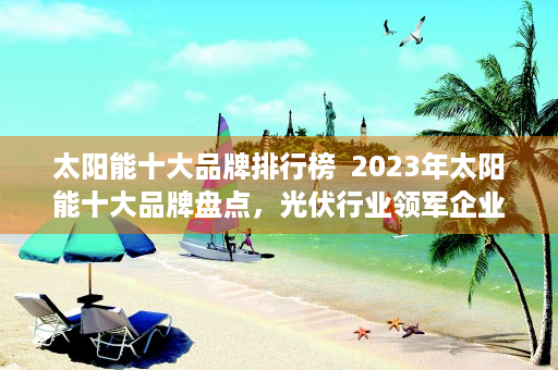 太阳能十大品牌排行榜  2023年太阳能十大品牌盘点，光伏行业领军企业大盘点