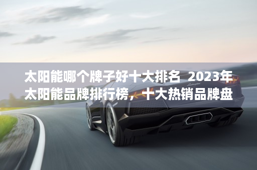 太阳能哪个牌子好十大排名  2023年太阳能品牌排行榜，十大热销品牌盘点及选购指南