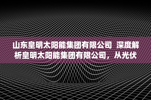 山东皇明太阳能集团有限公司  深度解析皇明太阳能集团有限公司，从光伏产业领军者到绿色能源创新者