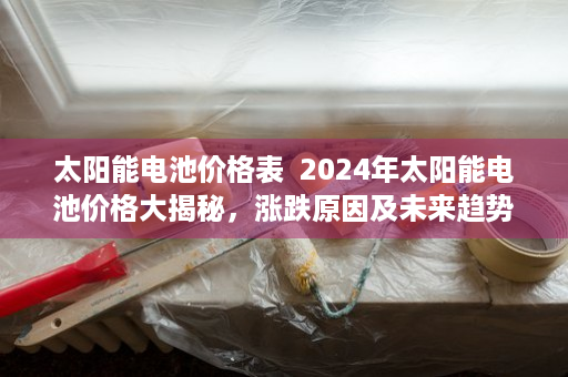 太阳能电池价格表  2024年太阳能电池价格大揭秘，涨跌原因及未来趋势分析