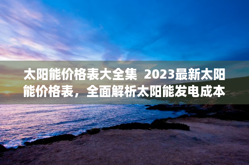 太阳能价格表大全集  2023最新太阳能价格表，全面解析太阳能发电成本与市场趋势