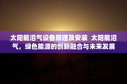 太阳能沼气设备原理及安装  太阳能沼气，绿色能源的创新融合与未来发展