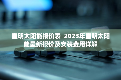 皇明太阳能报价表  2023年皇明太阳能最新报价及安装费用详解