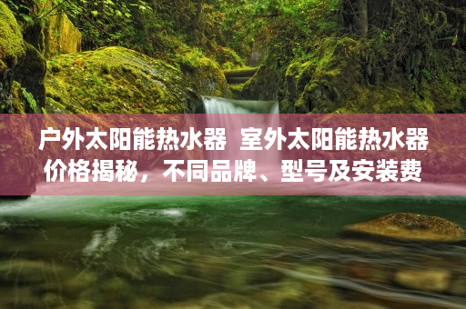 户外太阳能热水器  室外太阳能热水器价格揭秘，不同品牌、型号及安装费用一览