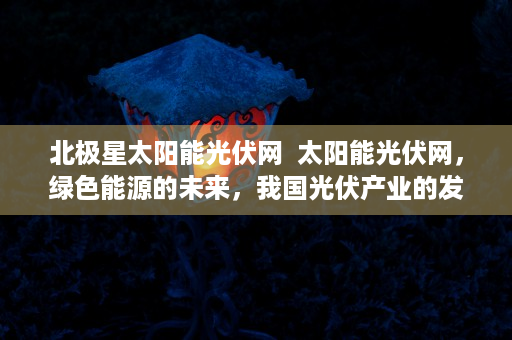 北极星太阳能光伏网  太阳能光伏网，绿色能源的未来，我国光伏产业的发展现状与展望