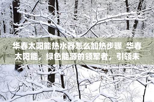 华春太阳能热水器怎么加热步骤  华春太阳能，绿色能源的领军者，引领未来能源变革之路