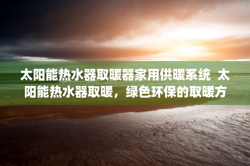 太阳能热水器取暖器家用供暖系统  太阳能热水器取暖，绿色环保的取暖方式，你了解多少？