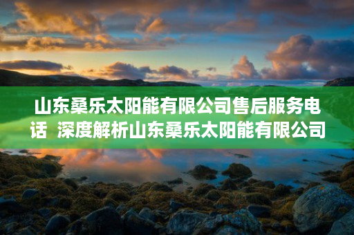 山东桑乐太阳能有限公司售后服务电话  深度解析山东桑乐太阳能有限公司，绿色能源领军者的发展之路