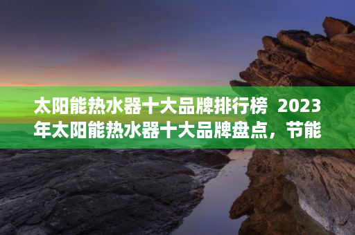 太阳能热水器十大品牌排行榜  2023年太阳能热水器十大品牌盘点，节能环保，绿色生活新选择