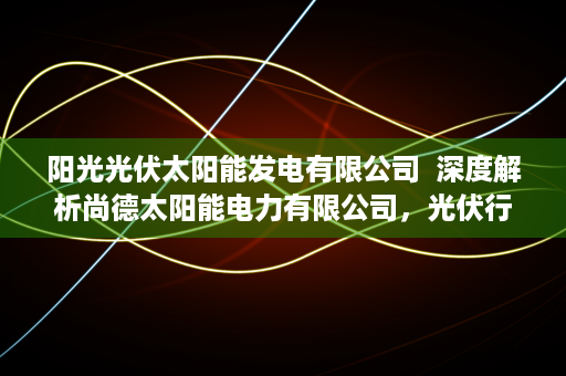 阳光光伏太阳能发电有限公司  深度解析尚德太阳能电力有限公司，光伏行业的领军者与发展前景