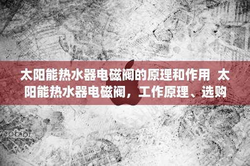 太阳能热水器电磁阀的原理和作用  太阳能热水器电磁阀，工作原理、选购技巧及维护保养指南