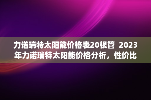 力诺瑞特太阳能价格表20根管  2023年力诺瑞特太阳能价格分析，性价比之选，环保节能新选择