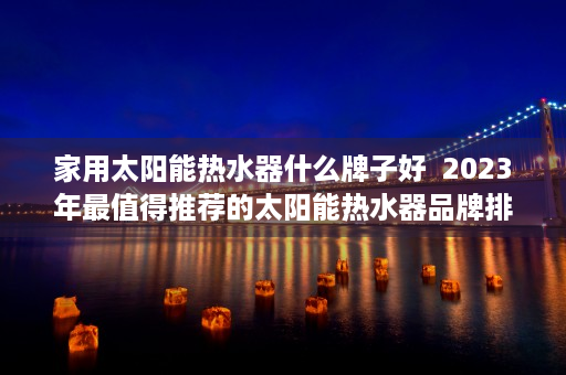 家用太阳能热水器什么牌子好  2023年最值得推荐的太阳能热水器品牌排行榜