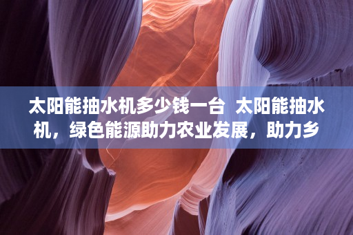 太阳能抽水机多少钱一台  太阳能抽水机，绿色能源助力农业发展，助力乡村振兴之路