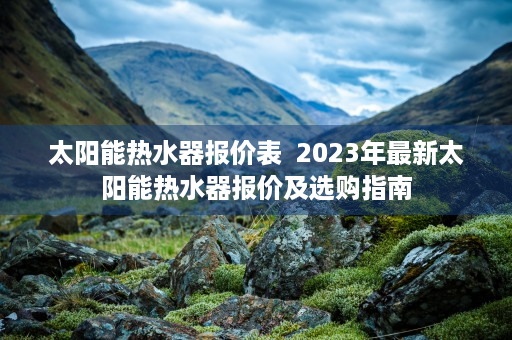 太阳能热水器报价表  2023年最新太阳能热水器报价及选购指南