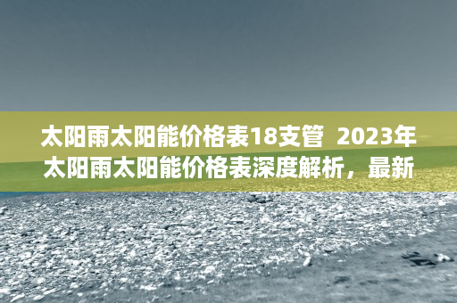 太阳雨太阳能价格表18支管  2023年太阳雨太阳能价格表深度解析，最新行情一览，选购指南揭秘！