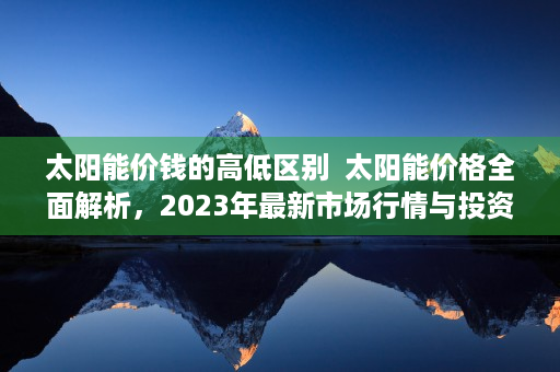 太阳能价钱的高低区别  太阳能价格全面解析，2023年最新市场行情与投资指南