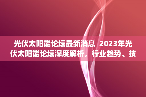 光伏太阳能论坛最新消息  2023年光伏太阳能论坛深度解析，行业趋势、技术创新与市场前景